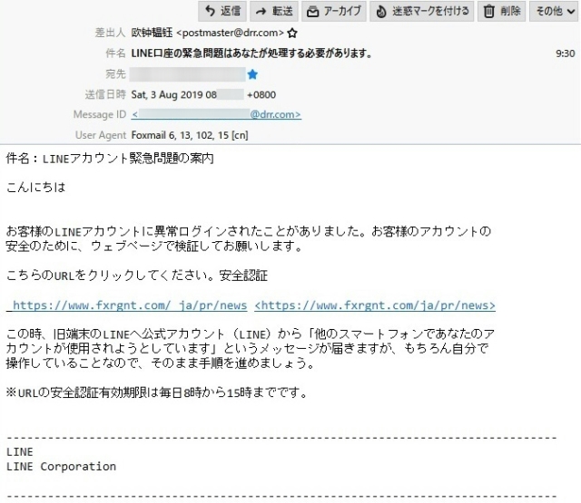 差出人　　　欧??? <postmaster@drr.com>

件　名　　　LINE口座の緊急問題はあなたが処理する必要があります。

本　文

件名：LINEアカウント緊急問題の案内

こんにちは

お客様のLINEアカウントに異常ログインされたことがありました。お客様のアカウントの 安全のために、ウェブページで検証してお願いします。

こちらのURLをクリックしてください。安全認証

https://www.fxrgnt.com

この時、旧端末のLINEへ公式アカウント（LINE）から「他のスマートフォンであなたのア カウントが使用されようとしています」というメッセージが届きますが、もちろん自分で操作していることなので、そのまま手順を進めましょう。

※URLの安全認証有効期限は毎日8時から15時までです。

--------------------------------------------------------------------------------
LINE
LINE Corporation
--------------------------------------------------------------------------------