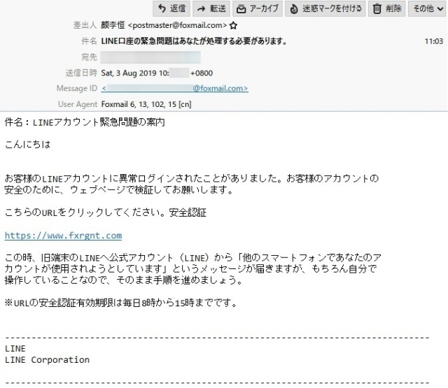 差出人　　　?李恒 <postmaster@foxmail.com>

件　名　　　LINE口座の緊急問題はあなたが処理する必要があります。

本　文

件名：LINEアカウント緊急問題の案内

こんにちは

お客様のLINEアカウントに異常ログインされたことがありました。お客様のアカウントの 安全のために、ウェブページで検証してお願いします。

こちらのURLをクリックしてください。安全認証

https://www.fxrgnt.com

この時、旧端末のLINEへ公式アカウント（LINE）から「他のスマートフォンであなたのア カウントが使用されようとしています」というメッセージが届きますが、もちろん自分で操作していることなので、そのまま手順を進めましょう。

※URLの安全認証有効期限は毎日8時から15時までです。

--------------------------------------------------------------------------------
LINE
LINE Corporation
--------------------------------------------------------------------------------