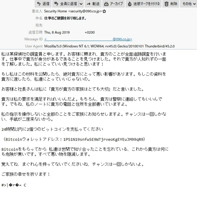 差出人 Security Home <security@090.co.jp>
件 名 仕事のご健闘を祈り致します。
本 文
私は某探偵社の調査員と申します。お客様に頼まれ、貴方のことが全面追跡調査を行いま す。仕事中で貴方が身分があるであることを見つけました。それで貴方が人知れずの一面を了解しました。私にとっていい見つけると思います!
もし私はこの材料を公開したら、絶対貴方にとって悪い影響があります。もしこの資料を 貴方に渡したら、私達にとっていいじゃないの。
お客様と社長さんは私に「貴方が貴方の家族はとても大切」だと言いました。
貴方は私の要求を満足すればいいんだよ。もちろん、貴方は警察に連絡してもいいんです。でもね、私のノートに貴方の電話と住所を全部書いていますよ。
私の指示を操作しないと全部のことをご家族にお知らせしますよ。チャンスは一回しかない、手紙が二度来ないから。
24時間以内に2個つのビットコインを支払ってください
(Bitcoinウォレットアドレス:1PS1N19snfwSE9WTjrveoKgEYEuJM99qR9)
Bitcoinをもらってから 私達は世間で知り合ったことを忘れている、これから貴方は何にも危険が無いです。すべて悪い物を隠滅します。
覚えてね、まぐれ心を持ってないでくださいね、チャンスは一回しかないよ。
ご家族の幸せを祈ります!
#>|?r?= C