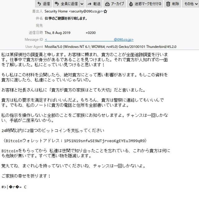 差出人　　　Security Home <security@090.co.jp>

件　名　　　仕事のご健闘を祈り致します。

本　文

　私は某探偵社の調査員と申します。お客様に頼まれ、貴方のことが全面追跡調査を行いま す。仕事中で貴方が身分があるであることを見つけました。それで貴方が人知れずの一面を了解しました。私にとっていい見つけると思います！

　もし私はこの材料を公開したら、絶対貴方にとって悪い影響があります。もしこの資料を 貴方に渡したら、私達にとっていいじゃないの。

　お客様と社長さんは私に「貴方が貴方の家族はとても大切」だと言いました。

　貴方は私の要求を満足すればいいんだよ。もちろん、貴方は警察に連絡してもいいんです。でもね、私のノートに貴方の電話と住所を全部書いていますよ。

　私の指示を操作しないと全部のことをご家族にお知らせしますよ。チャンスは一回しかない、手紙が二度来ないから。

　24時間以内に2個つのビットコインを支払ってください

（Bitcoinウォレットアドレス：1PS1N19snfwSE9WTjrveoKgEYEuJM99qR9）

Bitcoinをもらってから 私達は世間で知り合ったことを忘れている、これから貴方は何にも危険が無いです。すべて悪い物を隠滅します。

覚えてね、まぐれ心を持ってないでくださいね、チャンスは一回しかないよ。

ご家族の幸せを祈ります！

#>|?r?= C