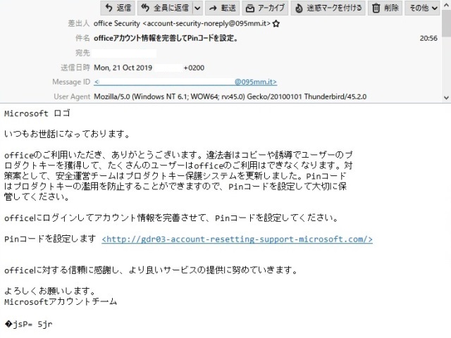 差出人　　　office Security <account-security-noreply@095mm.it>

件　名　　　officeアカウント情報を完善してPinコードを設定。

本　文

Microsoft ロゴ

いつもお世話になっております。

officeのご利用いただき、ありがとうございます。違法者はコピーや誘導でユーザーのプ ロダクトキーを獲得して、たくさんのユーザーはofficeのご利用はできなくなります。対策案として、安全運営チームはプロダクトキー保護システムを更新しました。Pinコードはプロダクトキーの濫用を防止することができますので、Pinコードを設定して大切に保管してください。

officeにログインしてアカウント情報を完善させて、Pinコードを設定してください。

Pinコードを設定します
<http://gdr03-account-resetting-support-microsoft.com/>

officeに対する信頼に感謝し、より良いサービスの提供に努めていきます。

よろしくお願いします。
Microsoftアカウントチ一ム

jsP= 5jr