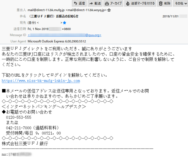 差出人　　　mail@direct-11.bk.mufg.jp <mail@direct-11.bk.woyq.jp>

件　名　　　（三菱ＵＦＪ銀行）お振込のお知らせ

本　文

三菱ＵＦＪダイレクトをご利用いただき、誠にありがとうございます

あなたの三菱UFJ口座にはリスクが検出されましたので、口座の資金安全を確保するために、一時的にこの口座を制限します。正常な利用に影響しないように、ご自分で制限を解除してください。

下記のURLをクリックしてログインを解除してください。
https://www.niss-bk-mufg-inkin-jp.com

■本メールの送信アドレスは送信専用となっております。返信メールでのお問い合わせは承りかねますので、あらかじめご了承願います。

◇-◇-◇-◇-◇-◇-◇-◇-◇-◇-◇-◇-◇-◇-◇-◇-◇-◇
＜インターネットバンキングヘルプデスク＞
◆お電話でのお問い合わせ
　0120-553-555
　または
　042-211-7000（通話料有料）
　受付時間/毎日 9：00～21：00
◇-◇-◇-◇-◇-◇-◇-◇-◇-◇-◇-◇-◇-◇-◇-◇-◇-◇
株式会社三菱ＵＦＪ銀行

────────────────────────────────────

no:17481155220