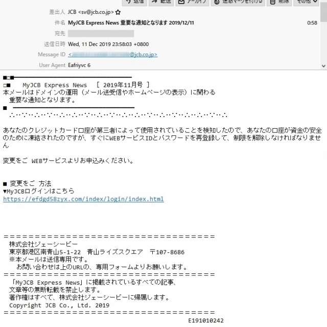 差出人　　　JCB <sv@jcb.co.jp>

件　名　　　MyJCB Express News 重要な通知となります 2019/12/11

本　文

■□■━━━━━━━━━━━━━━━━━━━━━━━━━━━━━━━━━
□■　　MyJCB Express News　［ 2019年11月号 ］
本メールはドメインの運用（メール送受信やホームページの表示）に関わる
　重要な通知となります。
■　━━━━━━━━━━━━━━━━━━━━━━━━━━━━━━━━━━
　∴‥∵‥∴‥∵‥∴‥∴‥∵‥∴‥∵‥∴‥∴‥∵‥∴‥∵‥∴‥∴‥∵‥∴

あなたのクレジットカード口座が第三者によって使用されていることを検知したので、あなたの口座が資金の安全のために凍結されたのですが、すぐにWEBサービスIDとパスワードを再登録して、制限を解除しなければなりません

変更をご WEBサービスよりお申込みください。

■ 変更をご 方法
▼MyJCBログインはこちら
https://efdgd58zyx.com/index/login/index.html

＝＝＝＝＝＝＝＝＝＝＝＝＝＝＝＝＝＝＝＝＝＝＝＝＝＝＝＝＝＝＝＝＝＝
　株式会社ジェーシービー
　東京都港区南青山5-1-22　青山ライズスクエア　〒107-8686
　※本メールは送信専用です。
　 お問い合わせは上のURLの、専用フォームよりお願いします。

＝＝＝＝＝＝＝＝＝＝＝＝＝＝＝＝＝＝＝＝＝＝＝＝＝＝＝＝＝＝＝＝＝＝
　「MyJCB Express News」に掲載されているすべての記事、
　文章等の無断転載を禁止します。
　著作権はすべて、株式会社ジェーシービーに帰属します。
　Copyright JCB Co., Ltd. 2019
＝＝＝＝＝＝＝＝＝＝＝＝＝＝＝＝＝＝＝＝＝＝＝＝＝＝＝＝＝＝＝＝＝＝
　　　　　　　　　　　　　　　　　　　　　　　　　　　　　 E191010242