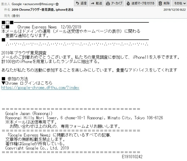 差出人　　　Google <acnuxcvmr@fmsi.org>

件　名　　　2019 Chromeブラウザー意見調査。iphoneを送る

本　文

■□■━━━━━━━━━━━━━━━━━━━━━━━━━━━━━━━━━
□■　　Chrome Express News　12/30/2019
本メールはドメインの運用（メール送受信やホームページの表示）に関わる
　重要な通知となります。
■　━━━━━━━━━━━━━━━━━━━━━━━━━━━━━━━━━━
　∴‥∵‥∴‥∵‥∴‥∴‥∵‥∴‥∵‥∴‥∴‥∵‥∴‥∵‥∴‥∴‥∵‥∴

2019年ブラウザ意見調査

メールのご到着おめでとうございます。私たちの意見調査に参加して、iPhone11を入手できます。
計100台のiPhoneを用意しましたランダムに抽出する。

あなたが私たちの活動に参加することを楽しみにしています。貴重なアドバイスをしてくれます

■ 参加の方法
▼Chrome ログインはこちら
https://google-chrome.dfthu.com/?index

＝＝＝＝＝＝＝＝＝＝＝＝＝＝＝＝＝＝＝＝＝＝＝＝＝＝＝＝＝＝＝＝＝＝
　Google Japan (Roppongi)
　Roppongi Hills Mori Tower, 6 chome-10-1 Roppongi, Minato City, Tokyo 106-6126
　※本メールは送信専用です。
　 お問い合わせは上のURLの、専用フォームよりお願いします。
＝＝＝＝＝＝＝＝＝＝＝＝＝＝＝＝＝＝＝＝＝＝＝＝＝＝＝＝＝＝＝＝＝＝
　「Google Express News」に掲載されているすべての記事、
　文章等の無断転載を禁止します。
　著作権はGoogleが所有している。
　Copyright Google Co., Ltd. 2019
＝＝＝＝＝＝＝＝＝＝＝＝＝＝＝＝＝＝＝＝＝＝＝＝＝＝＝＝＝＝＝＝＝＝
　　　　　　　　　　　　　　　　　　　　　　　　　　　　　 E191010242