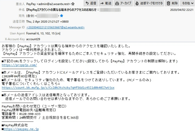 差出人　　　PayPay <admin@a2.woantx.rest>

件　名　　　【PayPay】アカウントの異なる端末からのアクセスのお知らせ：●●●
※.黒丸には自分のアドレスが入っています

本　文

お客様の【PayPay】アカウントは異なる端末からのアクセスを確認いたしました。
アカウントは一時利用停止されました、
【PayPay】アカウントの資金安全を確保するためにご本人でセキュリティ強化、再開手続きの設定してださい。

－－－－－－－－－－－－－－－－－－

■下記のURLをクリックしてログインを設定してださい(設定してから【PayPay】アカウントの制限は解除します)
https://przppjp.com/

－－－－－－－－－－－－－－－－－－

■本メールは、【PayPay】アカウントにEメールアドレスをご登録いただいているお客さまにご案内しております。
(2020年04月03日現在)

■本メールは、セキュリティ強化のため、電子署名をつけてお送りしています。(PCメールのみ)
電子署名についてくわしくはこちら
https://count.bk.mufg.jp/c/Ccl0k3tchzky7qHf56d1c45Iid0k40l7wtjsx

－－－－－－－－－－－－－－－－－－

■本メールの送信アドレスは送信専用となっております。
　返信メールでのお問い合わせは承りかねますので、あらかじめご了承願います。

－－－－－－－－－－－－－－－－－－

PayPayお問い合わせ窓口（ユーザー窓口）
PayPay携帯電話紛失?盗難専用窓口
電話番号：0120-990-633
営業時間：24時間受付 / 土日祝祭日を含む365日

－－－－－－－－－－－－－－－－－－

■PayPay株式会社
■https://paypay.ne.jp