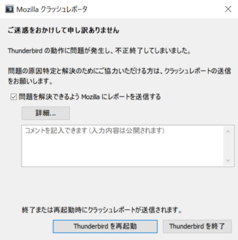 Mozillaクラッシュレポータ ご迷惑をおかけして申し訳ありません Thunderbirdの動作に問題が発生し、不正終了してしまいました。 問題の原因特定と解決のためにご協力いただける方は、クラッシュレポートの送信をお願いします。 四角 問題を解決できるようMozillaにレポートを送信する 詳細 コメントを記入できます（入力内容は公開されます） 終了または再起動時にクラッシュレポートが送信されます。 Thnderbirdを再起動 Thunderbirdを終了