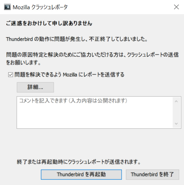 Mozillaクラッシュレポータ
ご迷惑をおかけして申し訳ありません
Thunderbirdの動作に問題が発生し、不正終了してしまいました。
問題の原因特定と解決のためにご協力いただける方は、クラッシュレポートの送信をお願いします。
四角
問題を解決できるようMozillaにレポートを送信する
詳細
コメントを記入できます（入力内容は公開されます）
終了または再起動時にクラッシュレポートが送信されます。
Thnderbirdを再起動
Thunderbirdを終了