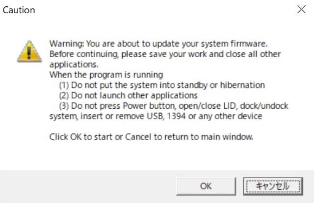 Warining:
You are about to update your system firmware.
Before continuing, please save your work and close all other applications.
When the program is running
(1) Do not put the system into standby or hibernation
(2) Do not launch other applications
(3) Do not press Power button, open/close LID, dock/undock system, insert or remove USB, 1394 or any other device
Click OK to start or Cancel to return to main window.