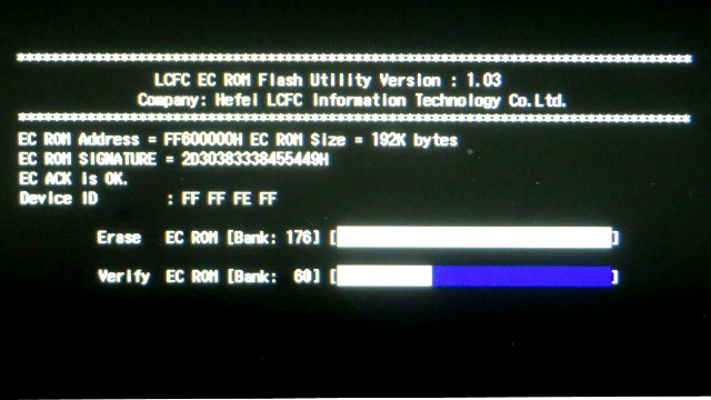 LCFC EC ROM Flash Utility Version : 1.03
Company: Hefel LCFC Information Technology Co, Ltd.
EC ROM Address = FF600000H EC ROM Size = 192K bytes
EC ROM SIGNATURE = 2030383338455449H
EC ACK Is OK.
Device ID : FF FF FE FF
Erase EC ROM [Bank: 176]
Verify EC ROM [Bank: **]