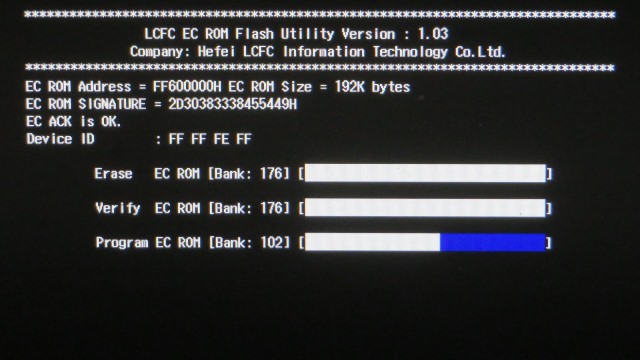 LCFC EC ROM Flash Utility Version : 1.03
Company: Hefel LCFC Information Technology Co, Ltd.
EC ROM Address = FF600000H EC ROM Size = 192K bytes
EC ROM SIGNATURE = 2030383338455449H
EC ACK Is OK.
Device ID : FF FF FE FF
Erase EC ROM [Bank: 176]
Verify EC ROM [Bank: 176]
Program EC ROM [Bank: ***]