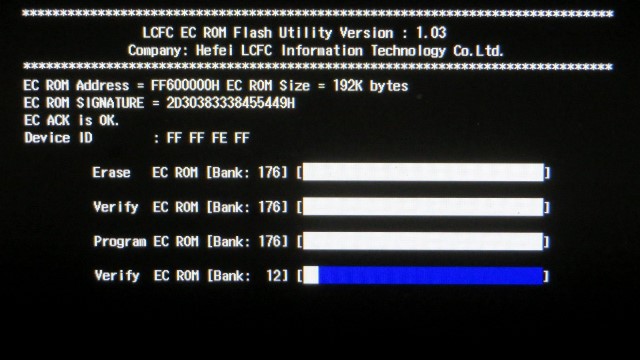 LCFC EC ROM Flash Utility Version : 1.03
Company: Hefel LCFC Information Technology Co, Ltd.
EC ROM Address = FF600000H EC ROM Size = 192K bytes
EC ROM SIGNATURE = 2030383338455449H
EC ACK Is OK.
Device ID : FF FF FE FF
Erase EC ROM [Bank: 176]
Verify EC ROM [Bank: 176]
Program EC ROM [Bank: 176]
Verify EC ROM [Bank: ***]