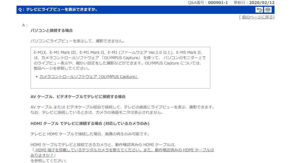 Q：テレビにライブューを表示できますか。
A：
パソコンと接続する場合
パソコンにライブビューを表示して、撮影できません。
E-M1X、E-M1 Mark III、E-M1 Mark II、E-M1 (ファームウェア Ver.2.0 以上)、E-M5 Mark II、は、カメラコントロールソフトウェア 「OLYMPUS Capture」 を使って、 パソコンのモニター上でのライブビュー表示や、細かい設定をした撮影などができます。OLYMPUS Capture については、製品ページを参照してください。
カメラコントロールソフトウェア「OLYMPUS Capture」

AV ケーブル、ビデオケーブルでテレビに接続する場合
AV ケーブル または ビデオケーブル経由で接続して、テレビの画面にライブビューを表示、撮影できます。
なお、テレビに接続しているときは、カメラの液晶モニタは表示されません。

HDMI ケーブル でテレビに接続する場合 (対応しているカメラのみ)
テレビと HDMI ケーブルで接続した場合、画像の再生のみ可能です。

HDMI ケーブルでテレビと接続できるカメラと、動作確認済みの HDMI ケーブルは、
「 HDMI 端子を搭載しているデジタルカメラを教えてください。また、動作確認済みの HDMI ケーブルはありますか？」
を参照してください。