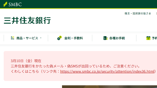 3月10日（金）現在
三井住友銀行をかたった偽メール・偽SMSが出回っているため、ご注意ください。
くわしくはこちら（リンク先：https://www.smbc.co.jp/security/attention/index36.html）