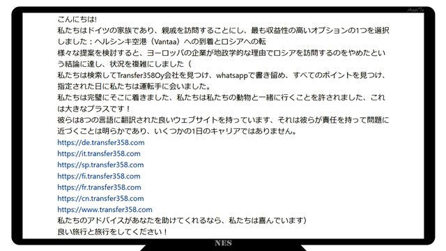 こんにちは!
私たちはドイツの家族であり、親戚を訪問することにし、最も収益性の高いオプションの1つを選択しました：ヘルシンキ空港（Vantaa）への到着とロシアへの転
様々な提案を検討すると、ヨーロッパの企業が地政学的な理由でロシアを訪問するのをやめたという結論に達し、状況を複雑にしました（
私たちは検索してTransfer358Oy会社を見つけ、whatsappで書き留め、すべてのポイントを見つけ、指定された日に私たちは運転手に会いました。
私たちは完璧にそこに着きました、私たちは私たちの動物と一緒に行くことを許されました、これは大きなプラスです！
彼らは8つの言語に翻訳された良いウェブサイトを持っています、それは彼らが責任を持って問題に近づくことは明らかであり、いくつかの1日のキャリアではありません。
https://de.transfer358.com
https://it.transfer358.com
https://sp.transfer358.com
https://fi.transfer358.com
https://fr.transfer358.com
https://cn.transfer358.com
https://www.transfer358.com
私たちのアドバイスがあなたを助けてくれるなら、私たちは喜んでいます）
良い旅行と旅行をしてください！