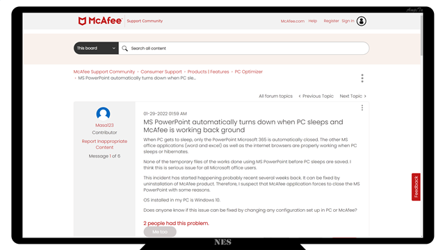 MS PowerPoint automatically turns down when PC sleeps and McAfee is working back ground
When PC gets to sleep, only the PowerPoint Microsoft 365 is automatically closed. The other MS office applications (word and excel) as well as the internet browsers are properly working when PC sleeps or hibernates. 

None of the temporary files of the works done using MS PowerPoint before PC sleeps are saved. I think this is serious issue for all Microsoft office users.

This incident has started happening probably recent several weeks back. It can be fixed by uninstallation of McAfee product. Therefore, I suspect that McAfee application forces to close the MS PowerPoint with some reasons. 

OS installed in my PC is Windows 10.

Does anyone know if this issue can be fixed by changing any configuration set up in PC or McAfee?