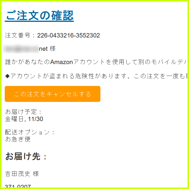 差出人	Amazon.co.jp <order-card@amazon.co.jp>
宛先	****
件名	Amazon.co.jp アカウントの支払い方法を確認できず、注文を出荷できません.
送信日時	Sun, 29 Mar 2020 21:06:02 +0800
Message ID	****
User Agent	Foxmail 7, 0, 1, 91[cn]
X-Account-Key	account8
X-UIDL	UID15390-1639909149
X-Mozilla-Status	0001
X-Mozilla-Status2	00000000
Return-Path	<khe@amazon.co.jp>
Received	from amazon.co.jp ([175.165.166.213]) by www3189.sakura.ne.jp (8.16.1/8.16.1) with ESMTP id 3AR4Psln039049 for <****>; Mon, 27 Nov 2023 13:25:55 +0900 (JST) (envelope-from khe@amazon.co.jp)
Content-Type	multipart/alternative; boundary="=====001_Dragon157816303040_====="
MIME-Version	1.0
X-Priority	3
X^Has-Attach	no



ご注文の確認
注文番号：226-0433216-3552302

**** 様

誰かがあなたのAmazonアカウントを使用して別のモバイルデバイスからこの注文を購入しようとしました。Amazonのアカウントセキュリティポリシーに従い、Amazonアカウントを凍結しました。

◆アカウントが盗まれる危険性があります。この注文を一度も購入したことがない場合は、24時間以内に以下のリンクをクリックして、この注文をキャンセルし、Amazonアカウントを復元してください。

この注文をキャンセルする

お届け予定：
金曜日, 11/30

配送オプション：
お急ぎ便
お届け先：
吉田 茂史 様

371-0207

群馬県前橋市粕川町稲里475-2
注文合計：
￥157,900
支払い方法
クレジットカード：￥157,900

Amazon.co.jp でのご注文について、くわしくは注文についてのヘルプページをご確認ください。

Dash Button/Dash Replenishmentサービスによるご注文については、Dash Button/サービス対応デバイスでの対象商品の設定時とご注文時の提供条件（たとえば、商品、価格、税金、入手可能性、送料及び売主）が一部変更されている場合があります。上記「注文内容」を十分にご確認ください。ご注文後、一定時間はご注文を変更またはキャンセルすることができます。また、発送後でも商品を返品することができます。詳しくは、Amazon Dash利用規約、注文履歴、Amazon.co.jpの返品ポリシーをご覧ください。

その他ご不明な点がある場合は、ヘルプページをご確認ください。

またのご利用をお待ちしております。

Amazon.co.jp

